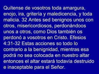 Quítense de vosotros toda amargura,
enojo, ira, gritería y maledicencia, y toda
malicia. 32 Antes sed benignos unos con
otros, misericordiosos, perdonándoos
unos a otros, como Dios también os
perdonó a vosotros en Cristo. Efesios
4:31-32 Estas acciones so todo lo
contrario a la benignidad, mientras esa
podrá no sea colocada en nuestro altar
entonces el altar estará todavía destruido
e inaceptable para el Señor.
 
