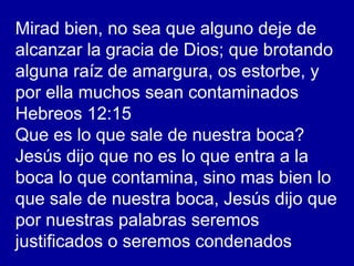 Mirad bien, no sea que alguno deje de
alcanzar la gracia de Dios; que brotando
alguna raíz de amargura, os estorbe, y
por ella muchos sean contaminados
Hebreos 12:15
Que es lo que sale de nuestra boca?
Jesús dijo que no es lo que entra a la
boca lo que contamina, sino mas bien lo
que sale de nuestra boca, Jesús dijo que
por nuestras palabras seremos
justificados o seremos condenados
 
