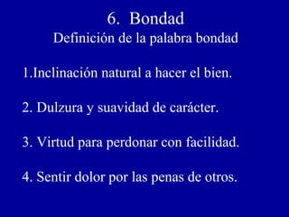 6. Bondad
Definición de la palabra bondad
1.Inclinación natural a hacer el bien.
2. Dulzura y suavidad de carácter.
3. Virtud para perdonar con facilidad.
4. Sentir dolor por las penas de otros.
 