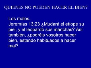 QUIENES NO PUEDEN HACER EL BIEN?
Los malos.
Jeremías 13:23 ¿Mudará el etíope su
piel, y el leopardo sus manchas? Así
también, ¿podréis vosotros hacer
bien, estando habituados a hacer
mal?
 