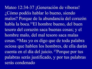 Mateo 12:34-37 ¡Generación de víboras!
¿Cómo podéis hablar lo bueno, siendo
malos? Porque de la abundancia del corazón
habla la boca.35
El hombre bueno, del buen
tesoro del corazón saca buenas cosas; y el
hombre malo, del mal tesoro saca malas
cosas.36
Mas yo os digo que de toda palabra
ociosa que hablen los hombres, de ella darán
cuenta en el día del juicio. 37
Porque por tus
palabras serás justificado, y por tus palabras
serás condenado
 