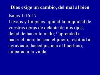 Dios exige un cambio, del mal al bien
Isaías 1:16-17
Lavaos y limpiaos; quitad la iniquidad de
vuestras obras de delante de mis ojos;
dejad de hacer lo malo; 17
aprended a
hacer el bien; buscad el juicio, restituid al
agraviado, haced justicia al huérfano,
amparad a la viuda.
 
