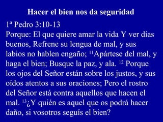 Hacer el bien nos da seguridad
1ª Pedro 3:10-13
Porque: El que quiere amar la vida Y ver días
buenos, Refrene su lengua de mal, y sus
labios no hablen engaño; 11
Apártese del mal, y
haga el bien; Busque la paz, y ala. 12
Porque
los ojos del Señor están sobre los justos, y sus
oídos atentos a sus oraciones; Pero el rostro
del Señor está contra aquellos que hacen el
mal. 13
¿Y quién es aquel que os podrá hacer
daño, si vosotros seguís el bien?
 