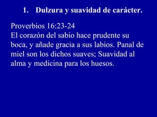 1. Dulzura y suavidad de carácter.
Proverbios 16:23-24
El corazón del sabio hace prudente su
boca, y añade gracia a sus labios. Panal de
miel son los dichos suaves; Suavidad al
alma y medicina para los huesos.
 