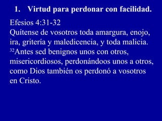1. Virtud para perdonar con facilidad.
Efesios 4:31-32
Quítense de vosotros toda amargura, enojo,
ira, gritería y maledicencia, y toda malicia.
32
Antes sed benignos unos con otros,
misericordiosos, perdonándoos unos a otros,
como Dios también os perdonó a vosotros
en Cristo.
 