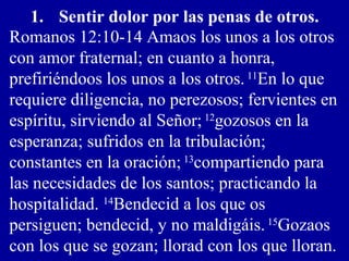 1. Sentir dolor por las penas de otros.
Romanos 12:10-14 Amaos los unos a los otros
con amor fraternal; en cuanto a honra,
prefiriéndoos los unos a los otros. 11
En lo que
requiere diligencia, no perezosos; fervientes en
espíritu, sirviendo al Señor; 12
gozosos en la
esperanza; sufridos en la tribulación;
constantes en la oración; 13
compartiendo para
las necesidades de los santos; practicando la
hospitalidad. 14
Bendecid a los que os
persiguen; bendecid, y no maldigáis. 15
Gozaos
con los que se gozan; llorad con los que lloran.
 