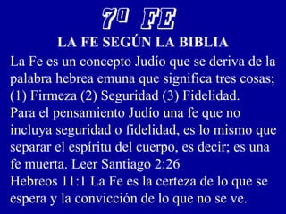 7ª FE
LA FE SEGÚN LA BIBLIA
La Fe es un concepto Judío que se deriva de la
palabra hebrea emuna que significa tres cosas;
(1) Firmeza (2) Seguridad (3) Fidelidad.
Para el pensamiento Judío una fe que no
incluya seguridad o fidelidad, es lo mismo que
separar el espíritu del cuerpo, es decir; es una
fe muerta. Leer Santiago 2:26
Hebreos 11:1 La Fe es la certeza de lo que se
espera y la convicción de lo que no se ve.
 