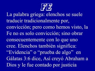FE
La palabra griega: elenchos se suele
traducir tradicionalmente por,
convicción; pero como hemos visto, la
Fe no es solo convicción; sino obrar
consecuentemente con lo que uno
cree. Elenchos también significa:
“Evidencia” o “prueba de algo” en
Gálatas 3:6 dice, Así creyó Abraham a
Dios y le fue contado por justicia
 