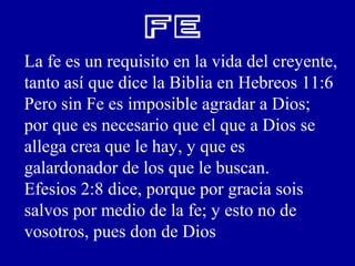 FE
La fe es un requisito en la vida del creyente,
tanto así que dice la Biblia en Hebreos 11:6
Pero sin Fe es imposible agradar a Dios;
por que es necesario que el que a Dios se
allega crea que le hay, y que es
galardonador de los que le buscan.
Efesios 2:8 dice, porque por gracia sois
salvos por medio de la fe; y esto no de
vosotros, pues don de Dios
 