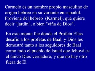 Carmelo es un nombre propio masculino de
origen hebreo en su variante en español.
Proviene del hebreo (Karmel), que quiere
decir "jardín", o bien "viña de Dios".
En este monte fue donde el Profeta Elías
desafío a los profetas de Baal, y Dios les
demostró tanto a los seguidores de Baal
como todo el pueblo de Israel que Jehová es
el único Dios verdadero, y que no hay otro
fuera de Él
 