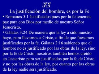 FE
La justificación del hombre, es por la Fe
• Romanos 5:1 Justificados pues por la fe tenemos
paz para con Dios por medio de nuestro Señor
Jesucristo.
• Gálatas 3:24 De manera que la ley a sido nuestro
hayo, para llevarnos a Cristo, a fin de que fuésemos
justificados por la fe. Gálatas 2:16 sabiendo que el
hombre no es justificado por las obras de la ley, sino
por la fe de Cristo, nosotros también hemos creído
en Jesucristo para ser justificados por la fe de Cristo
y no por las obras de la ley, por cuanto por las obras
de la ley nadie sera justificado.
 