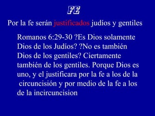 FE
Por la fe serán justificados judíos y gentiles
Romanos 6:29-30 ?Es Dios solamente
Dios de los Judíos? ?No es también
Dios de los gentiles? Ciertamente
también de los gentiles. Porque Dios es
uno, y el justificara por la fe a los de la
circuncisión y por medio de la fe a los
de la incircuncision
 