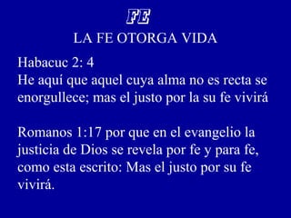 FE
LA FE OTORGA VIDA
Habacuc 2: 4
He aquí que aquel cuya alma no es recta se
enorgullece; mas el justo por la su fe vivirá
Romanos 1:17 por que en el evangelio la
justicia de Dios se revela por fe y para fe,
como esta escrito: Mas el justo por su fe
vivirá.
 