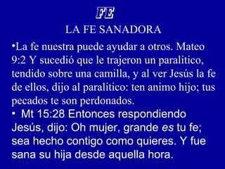 FE
LA FE SANADORA
•La fe nuestra puede ayudar a otros. Mateo
9:2 Y sucedió que le trajeron un paralitico,
tendido sobre una camilla, y al ver Jesús la fe
de ellos, dijo al paralitico: ten animo hijo; tus
pecados te son perdonados.
• Mt 15:28 Entonces respondiendo
Jesús, dijo: Oh mujer, grande es tu fe;
sea hecho contigo como quieres. Y fue
sana su hija desde aquella hora.
 