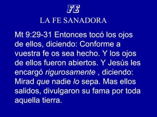 FE
LA FE SANADORA
Mt 9:29-31 Entonces tocó los ojos
de ellos, diciendo: Conforme a
vuestra fe os sea hecho. Y los ojos
de ellos fueron abiertos. Y Jesús les
encargó rigurosamente , diciendo:
Mirad que nadie lo sepa. Mas ellos
salidos, divulgaron su fama por toda
aquella tierra.
 