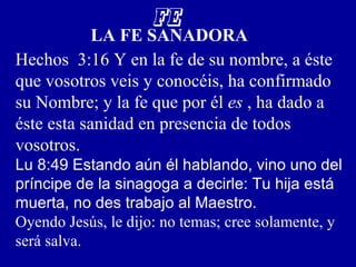 FE
LA FE SANADORA
Hechos 3:16 Y en la fe de su nombre, a éste
que vosotros veis y conocéis, ha confirmado
su Nombre; y la fe que por él es , ha dado a
éste esta sanidad en presencia de todos
vosotros.
Lu 8:49 Estando aún él hablando, vino uno del
príncipe de la sinagoga a decirle: Tu hija está
muerta, no des trabajo al Maestro.
Oyendo Jesús, le dijo: no temas; cree solamente, y
será salva.
 