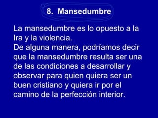 8. Mansedumbre
La mansedumbre es lo opuesto a la
Ira y la violencia.
De alguna manera, podríamos decir
que la mansedumbre resulta ser una
de las condiciones a desarrollar y
observar para quien quiera ser un
buen cristiano y quiera ir por el
camino de la perfección interior.
 