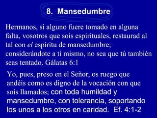 8. Mansedumbre
Hermanos, si alguno fuere tomado en alguna
falta, vosotros que sois espirituales, restaurad al
tal con el espíritu de mansedumbre;
considerándote a ti mismo, no sea que tú también
seas tentado. Gálatas 6:1
Yo, pues, preso en el Señor, os ruego que
andéis como es digno de la vocación con que
sois llamados; con toda humildad y
mansedumbre, con tolerancia, soportando
los unos a los otros en caridad. Ef. 4:1-2
 