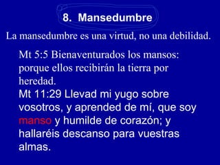 8. Mansedumbre
La mansedumbre es una virtud, no una debilidad.
Mt 5:5 Bienaventurados los mansos:
porque ellos recibirán la tierra por
heredad.
Mt 11:29 Llevad mi yugo sobre
vosotros, y aprended de mí, que soy
manso y humilde de corazón; y
hallaréis descanso para vuestras
almas.
 