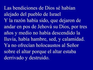 Las bendiciones de Dios sé habían
alejado del pueblo de Israel
Y la razón había sido, que dejaron de
andar en pos de Jehová su Dios, por tres
años y medio no había descendido la
lluvia, había hambre, sed, y calamidad.
Ya no ofrecían holocaustos al Señor
sobre el altar porque el altar estaba
derrivado y destruido.
 