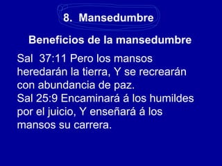 8. Mansedumbre
Beneficios de la mansedumbre
Sal 37:11 Pero los mansos
heredarán la tierra, Y se recrearán
con abundancia de paz.
Sal 25:9 Encaminará á los humildes
por el juicio, Y enseñará á los
mansos su carrera.
 