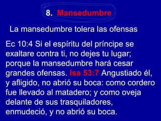8. Mansedumbre
La mansedumbre tolera las ofensas
Ec 10:4 Si el espíritu del príncipe se
exaltare contra ti, no dejes tu lugar;
porque la mansedumbre hará cesar
grandes ofensas. Isa 53:7 Angustiado él,
y afligido, no abrió su boca: como cordero
fue llevado al matadero; y como oveja
delante de sus trasquiladores,
enmudeció, y no abrió su boca.
 