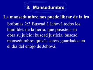 8. Mansedumbre
La mansedumbre nos puede librar de la ira
Sofonías 2:3 Buscad á Jehová todos los
humildes de la tierra, que pusisteis en
obra su juicio; buscad justicia, buscad
mansedumbre: quizás seréis guardados en
el día del enojo de Jehová.
 