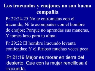 Los iracundos y enojones no son buena
compañía
Pr 22:24-25 No te entrometas con el
iracundo, Ni te acompañes con el hombre
de enojos; Porque no aprendas sus maneras,
Y tomes lazo para tu alma.
Pr 29:22 El hombre iracundo levanta
contiendas; Y el furioso muchas veces peca.
Pr 21:19 Mejor es morar en tierra del
desierto, Que con la mujer rencillosa é
iracunda.
 