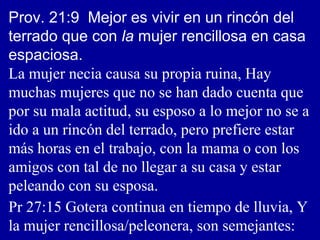 Prov. 21:9 Mejor es vivir en un rincón del
terrado que con la mujer rencillosa en casa
espaciosa.
La mujer necia causa su propia ruina, Hay
muchas mujeres que no se han dado cuenta que
por su mala actitud, su esposo a lo mejor no se a
ido a un rincón del terrado, pero prefiere estar
más horas en el trabajo, con la mama o con los
amigos con tal de no llegar a su casa y estar
peleando con su esposa.
Pr 27:15 Gotera continua en tiempo de lluvia, Y
la mujer rencillosa/peleonera, son semejantes:
 