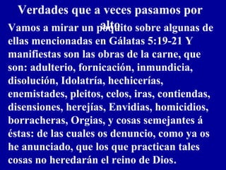 Verdades que a veces pasamos por
altoVamos a mirar un poquito sobre algunas de
ellas mencionadas en Gálatas 5:19-21 Y
manifiestas son las obras de la carne, que
son: adulterio, fornicación, inmundicia,
disolución, Idolatría, hechicerías,
enemistades, pleitos, celos, iras, contiendas,
disensiones, herejías, Envidias, homicidios,
borracheras, Orgias, y cosas semejantes á
éstas: de las cuales os denuncio, como ya os
he anunciado, que los que practican tales
cosas no heredarán el reino de Dios.
 