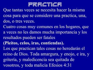 Practica
Que tantas veces se necesita hacer la misma
cosa para que se considere una practica, una,
dos, o tres veces.
Cuatro cosas muy comunes en los hogares, que
a veces no les damos mucha importancia y los
resultados pueden ser fatales
(Pleitos, celos, iras, contiendas).
Los que practican tales cosas no heredarán el
reino de Dios. Toda amargura, y enojo, e ira, y
gritería, y maledicencia sea quitada de
vosotros, y toda malicia Efesios 4:31
 