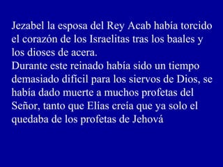 Jezabel la esposa del Rey Acab había torcido
el corazón de los Israelitas tras los baales y
los dioses de acera.
Durante este reinado había sido un tiempo
demasiado difícil para los siervos de Dios, se
había dado muerte a muchos profetas del
Señor, tanto que Elías creía que ya solo el
quedaba de los profetas de Jehová
 