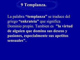 9 Templanza.
La palabra “templanza” se traduce del
griego “enkrateia” que significa
Dominio propio. Tambien es "la virtud
de alguien que domina sus deseos y
pasiones, especialmente sus apetitos
sensuales".
 