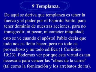 9 Templanza.
De aquí se deriva que templanza es tener la
fuerza y el poder por el Espíritu Santo, para
tener dominio de nuestras acciones, para no
transgredir, ni pecar, ni cometer iniquidad;
esto se ve cuando el apóstol Pablo decía que
todo nos es lícito hacer, pero no todo es
provechoso y no todo edifica (1 Corintios
10:23). Podemos ver por que esta virtud es tan
necesaria para vencer las "obras de la carne"
(tal como la fornicación y los arrebatos de ira).
 