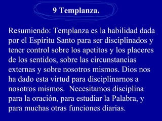 9 Templanza.
Resumiendo: Templanza es la habilidad dada
por el Espíritu Santo para ser disciplinados y
tener control sobre los apetitos y los placeres
de los sentidos, sobre las circunstancias
externas y sobre nosotros mismos. Dios nos
ha dado esta virtud para disciplinarnos a
nosotros mismos. Necesitamos disciplina
para la oración, para estudiar la Palabra, y
para muchas otras funciones diarias.
 