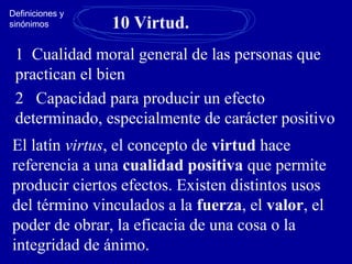 10 Virtud.
1 Cualidad moral general de las personas que
practican el bien
2 Capacidad para producir un efecto
determinado, especialmente de carácter positivo
El latín virtus, el concepto de virtud hace
referencia a una cualidad positiva que permite
producir ciertos efectos. Existen distintos usos
del término vinculados a la fuerza, el valor, el
poder de obrar, la eficacia de una cosa o la
integridad de ánimo.
Definiciones y
sinónimos
 