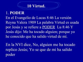 10 Virtud.
1. PODER
En el Evangelio de Lucas 8:46 La versión
Reyna Valera 1909 La palabra Virtud es usada
por Jesús y se refiere a PODER Lu 8:46 Y
Jesús dijo: Me ha tocado alguien; porque yo
he conocido que ha salido virtud de mí.
En la NVI dice, No, alguien me ha tocado
replico Jesús; Yo se que de mi ha salido
poder
 