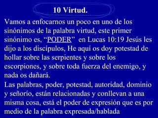 10 Virtud.
Vamos a enfocarnos un poco en uno de los
sinónimos de la palabra virtud, este primer
sinónimo es, “PODER” en Lucas 10:19 Jesús les
dijo a los discípulos, He aquí os doy potestad de
hollar sobre las serpientes y sobre los
escorpiones, y sobre toda fuerza del enemigo, y
nada os dañará.
Las palabras, poder, potestad, autoridad, dominio
y señorío, están relacionadas y conllevan a una
misma cosa, está el poder de expresión que es por
medio de la palabra expresada/hablada
 