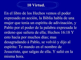 10 Virtud.
En el libro de los Hechos vemos el poder
expresado en acción, la Biblia habla de una
mujer que tenia un espíritu de adivinación, y
Pablo por el poder de la palabra expresada le
ordeno que saliera de ella; Hechos 16:18 Y
esto hacía por muchos días; mas
desagradando á Pablo, se volvió y dijo al
espíritu: Te mando en el nombre de
Jesucristo, que salgas de ella. Y salió en la
misma hora.
 