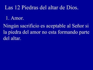 Las 12 Piedras del altar de Dios.
1. Amor.
Ningún sacrificio es aceptable al Señor si
la piedra del amor no esta formando parte
del altar.
 