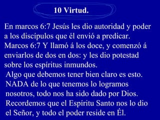 10 Virtud.
En marcos 6:7 Jesús les dio autoridad y poder
a los discípulos que él envió a predicar.
Marcos 6:7 Y llamó á los doce, y comenzó á
enviarlos de dos en dos: y les dio potestad
sobre los espíritus inmundos.
Algo que debemos tener bien claro es esto.
NADA de lo que tenemos lo logramos
nosotros, todo nos ha sido dado por Dios.
Recordemos que el Espíritu Santo nos lo dio
el Señor, y todo el poder reside en Él.
 