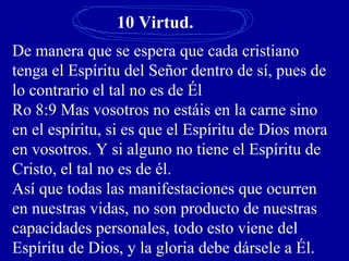 10 Virtud.
De manera que se espera que cada cristiano
tenga el Espíritu del Señor dentro de sí, pues de
lo contrario el tal no es de Él
Ro 8:9 Mas vosotros no estáis en la carne sino
en el espíritu, si es que el Espíritu de Dios mora
en vosotros. Y si alguno no tiene el Espíritu de
Cristo, el tal no es de él.
Así que todas las manifestaciones que ocurren
en nuestras vidas, no son producto de nuestras
capacidades personales, todo esto viene del
Espíritu de Dios, y la gloria debe dársele a Él.
 