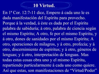 10 Virtud.
En 1ª Cor. 12:7-11 dice, Empero á cada uno le es
dada manifestación del Espíritu para provecho.
Porque á la verdad, á éste es dada por el Espíritu
palabra de sabiduría; á otro, palabra de ciencia según
el mismo Espíritu; A otro, fe por el mismo Espíritu, y
á otro, dones de sanidades por el mismo Espíritu; A
otro, operaciones de milagros, y á otro, profecía; y á
otro, discernimiento de espíritus; y á otro, géneros de
lenguas; y á otro, interpretación de lenguas. Mas
todas estas cosas obra uno y el mismo Espíritu,
repartiendo particularmente á cada uno como quiere.
Así que estas, son manifestaciones de “Virtud/Poder”
 