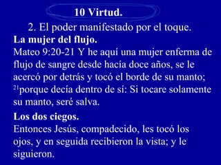10 Virtud.
2. El poder manifestado por el toque.
La mujer del flujo.
Mateo 9:20-21 Y he aquí una mujer enferma de
flujo de sangre desde hacía doce años, se le
acercó por detrás y tocó el borde de su manto;
21
porque decía dentro de sí: Si tocare solamente
su manto, seré salva.
Los dos ciegos.
Entonces Jesús, compadecido, les tocó los
ojos, y en seguida recibieron la vista; y le
siguieron.
 