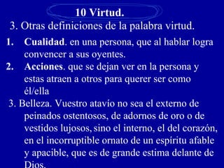 10 Virtud.
3. Otras definiciones de la palabra virtud.
1. Cualidad. en una persona, que al hablar logra
convencer a sus oyentes.
2. Acciones. que se dejan ver en la persona y
estas atraen a otros para querer ser como
él/ella
3. Belleza. Vuestro atavío no sea el externo de
peinados ostentosos, de adornos de oro o de
vestidos lujosos, sino el interno, el del corazón,
en el incorruptible ornato de un espíritu afable
y apacible, que es de grande estima delante de
 