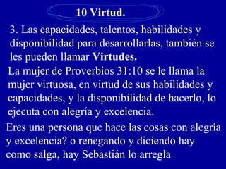 10 Virtud.
3. Las capacidades, talentos, habilidades y
disponibilidad para desarrollarlas, también se
les pueden llamar Virtudes.
La mujer de Proverbios 31:10 se le llama la
mujer virtuosa, en virtud de sus habilidades y
capacidades, y la disponibilidad de hacerlo, lo
ejecuta con alegría y excelencia.
Eres una persona que hace las cosas con alegría
y excelencia? o renegando y diciendo hay
como salga, hay Sebastián lo arregla
 