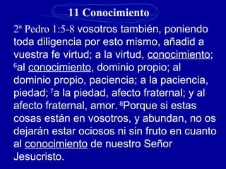 11 Conocimiento
2ª Pedro 1:5-8 vosotros también, poniendo
toda diligencia por esto mismo, añadid a
vuestra fe virtud; a la virtud, conocimiento;
6
al conocimiento, dominio propio; al
dominio propio, paciencia; a la paciencia,
piedad; 7
a la piedad, afecto fraternal; y al
afecto fraternal, amor. 8
Porque si estas
cosas están en vosotros, y abundan, no os
dejarán estar ociosos ni sin fruto en cuanto
al conocimiento de nuestro Señor
Jesucristo.
 