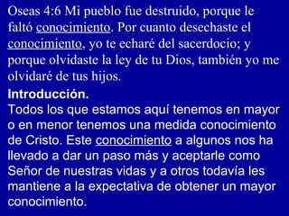 Oseas 4:6 Mi pueblo fue destruido, porque le
faltó conocimiento. Por cuanto desechaste el
conocimiento, yo te echaré del sacerdocio; y
porque olvidaste la ley de tu Dios, también yo me
olvidaré de tus hijos.
Introducción.
Todos los que estamos aquí tenemos en mayor
o en menor tenemos una medida conocimiento
de Cristo. Este conocimiento a algunos nos ha
llevado a dar un paso más y aceptarle como
Señor de nuestras vidas y a otros todavía les
mantiene a la expectativa de obtener un mayor
conocimiento.
 