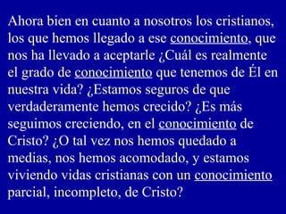 Ahora bien en cuanto a nosotros los cristianos,
los que hemos llegado a ese conocimiento, que
nos ha llevado a aceptarle ¿Cuál es realmente
el grado de conocimiento que tenemos de Él en
nuestra vida? ¿Estamos seguros de que
verdaderamente hemos crecido? ¿Es más
seguimos creciendo, en el conocimiento de
Cristo? ¿O tal vez nos hemos quedado a
medias, nos hemos acomodado, y estamos
viviendo vidas cristianas con un conocimiento
parcial, incompleto, de Cristo?
 