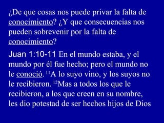 ¿De que cosas nos puede privar la falta de
conocimiento? ¿Y que consecuencias nos
pueden sobrevenir por la falta de
conocimiento?
Juan 1:10-11 En el mundo estaba, y el
mundo por él fue hecho; pero el mundo no
le conoció.11
A lo suyo vino, y los suyos no
le recibieron. 12
Mas a todos los que le
recibieron, a los que creen en su nombre,
les dio potestad de ser hechos hijos de Dios
 
